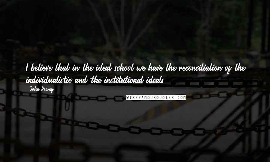 John Dewey Quotes: I believe that in the ideal school we have the reconciliation of the individualistic and the institutional ideals.