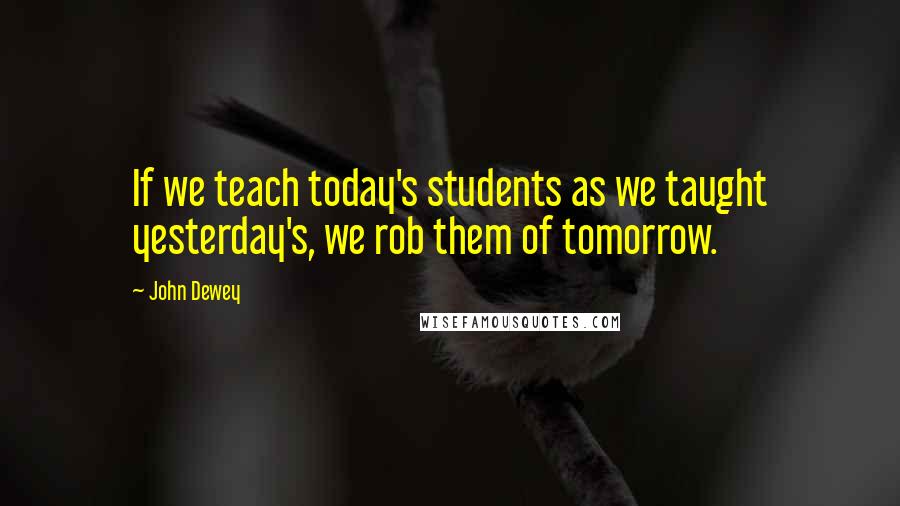 John Dewey Quotes: If we teach today's students as we taught yesterday's, we rob them of tomorrow.