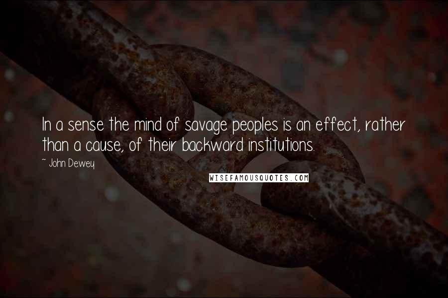 John Dewey Quotes: In a sense the mind of savage peoples is an effect, rather than a cause, of their backward institutions.