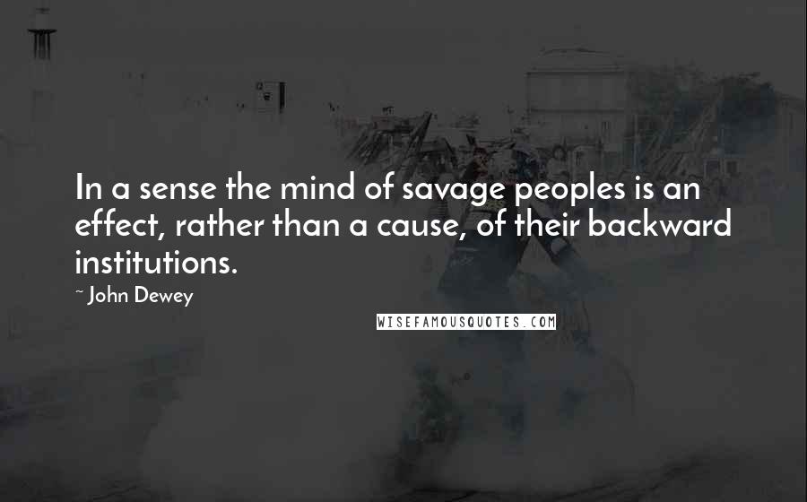 John Dewey Quotes: In a sense the mind of savage peoples is an effect, rather than a cause, of their backward institutions.