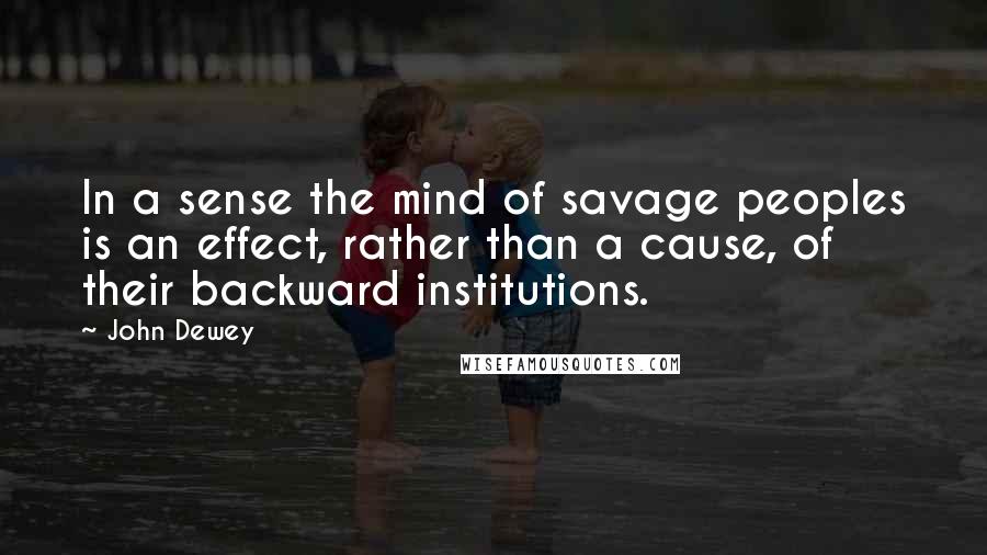 John Dewey Quotes: In a sense the mind of savage peoples is an effect, rather than a cause, of their backward institutions.