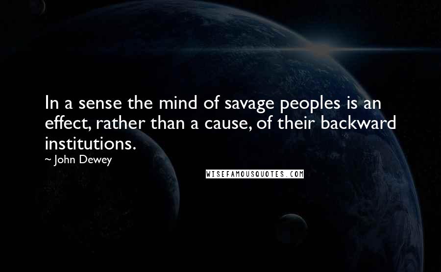 John Dewey Quotes: In a sense the mind of savage peoples is an effect, rather than a cause, of their backward institutions.