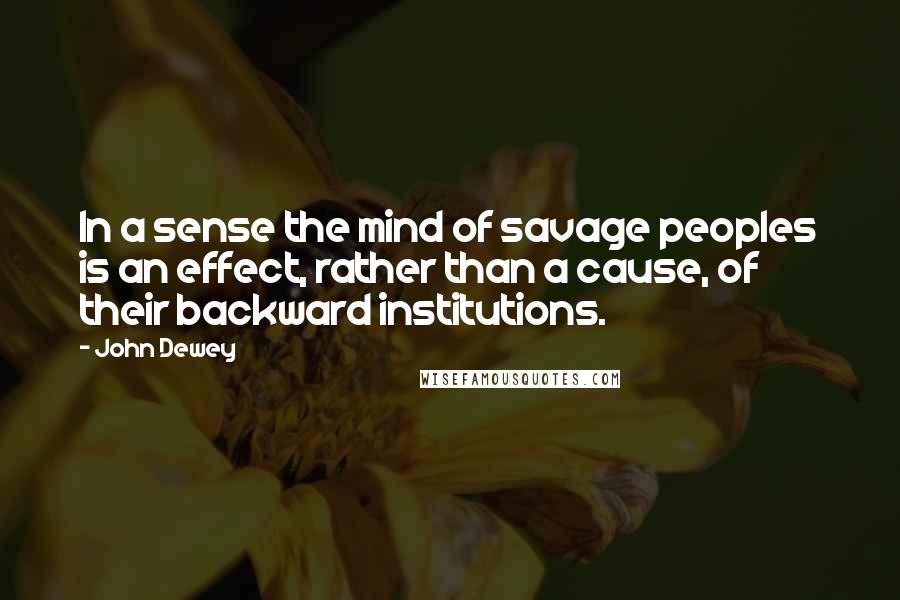 John Dewey Quotes: In a sense the mind of savage peoples is an effect, rather than a cause, of their backward institutions.