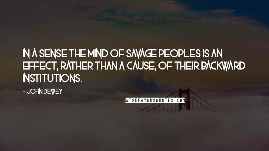 John Dewey Quotes: In a sense the mind of savage peoples is an effect, rather than a cause, of their backward institutions.