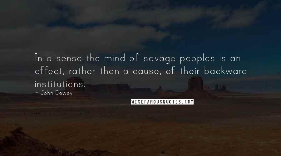 John Dewey Quotes: In a sense the mind of savage peoples is an effect, rather than a cause, of their backward institutions.