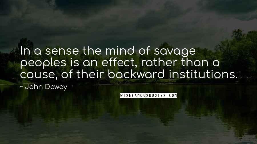 John Dewey Quotes: In a sense the mind of savage peoples is an effect, rather than a cause, of their backward institutions.