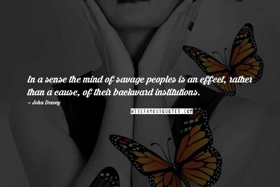 John Dewey Quotes: In a sense the mind of savage peoples is an effect, rather than a cause, of their backward institutions.