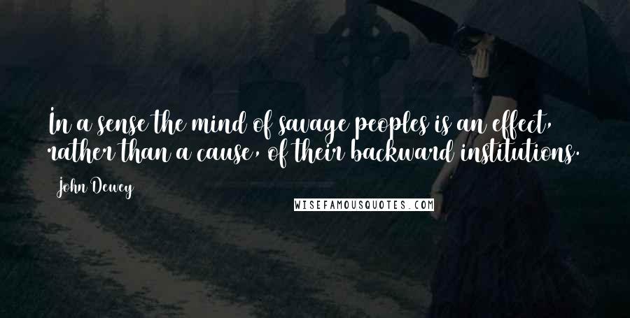 John Dewey Quotes: In a sense the mind of savage peoples is an effect, rather than a cause, of their backward institutions.