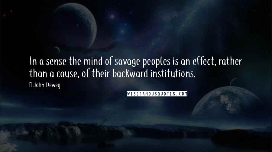 John Dewey Quotes: In a sense the mind of savage peoples is an effect, rather than a cause, of their backward institutions.