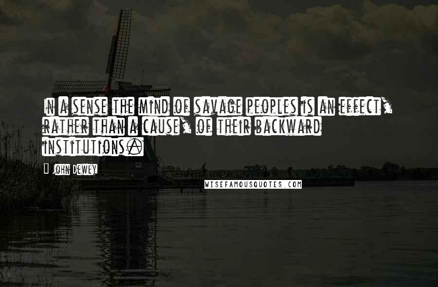 John Dewey Quotes: In a sense the mind of savage peoples is an effect, rather than a cause, of their backward institutions.