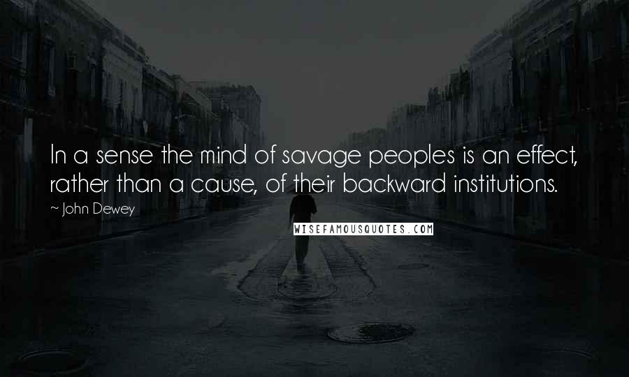 John Dewey Quotes: In a sense the mind of savage peoples is an effect, rather than a cause, of their backward institutions.