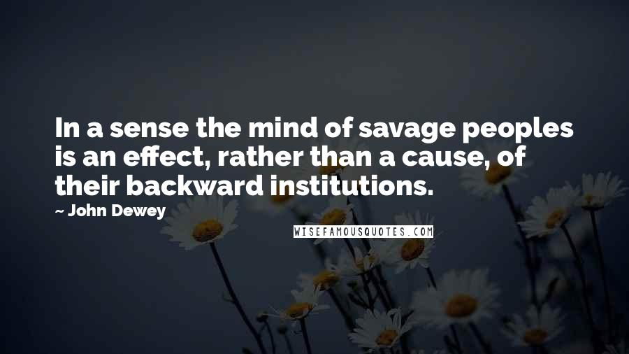 John Dewey Quotes: In a sense the mind of savage peoples is an effect, rather than a cause, of their backward institutions.