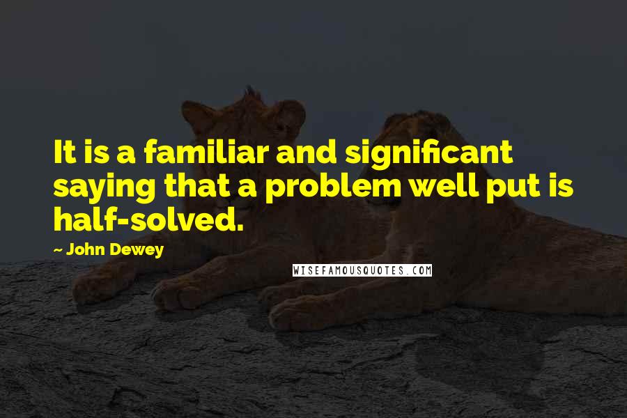 John Dewey Quotes: It is a familiar and significant saying that a problem well put is half-solved.