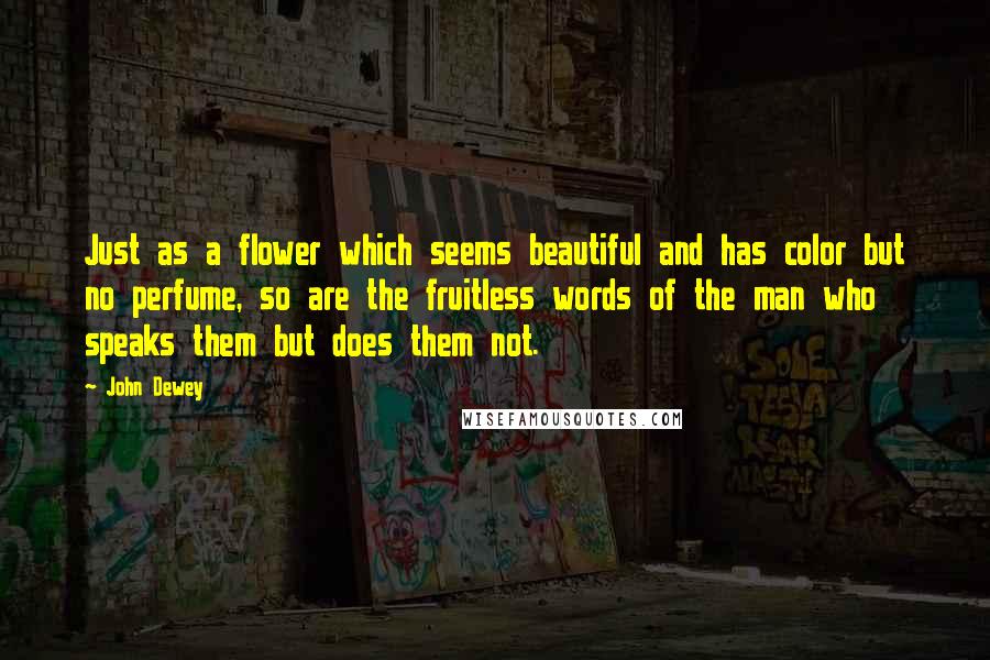 John Dewey Quotes: Just as a flower which seems beautiful and has color but no perfume, so are the fruitless words of the man who speaks them but does them not.