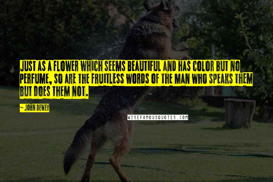 John Dewey Quotes: Just as a flower which seems beautiful and has color but no perfume, so are the fruitless words of the man who speaks them but does them not.