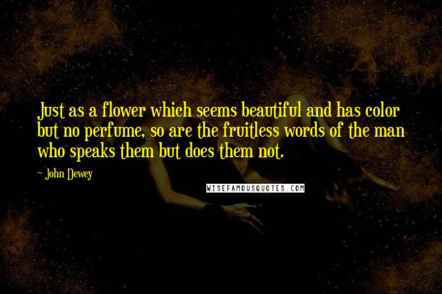 John Dewey Quotes: Just as a flower which seems beautiful and has color but no perfume, so are the fruitless words of the man who speaks them but does them not.