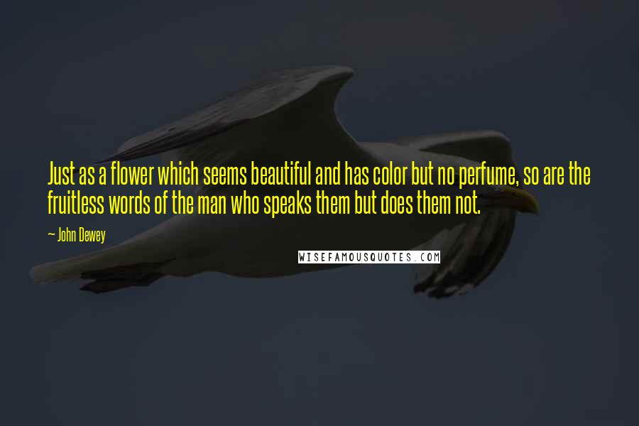 John Dewey Quotes: Just as a flower which seems beautiful and has color but no perfume, so are the fruitless words of the man who speaks them but does them not.