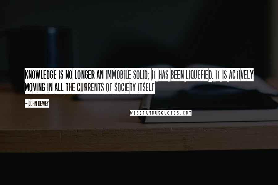 John Dewey Quotes: Knowledge is no longer an immobile solid; it has been liquefied. it is actively moving in all the currents of society itself
