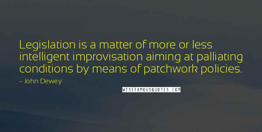 John Dewey Quotes: Legislation is a matter of more or less intelligent improvisation aiming at palliating conditions by means of patchwork policies.