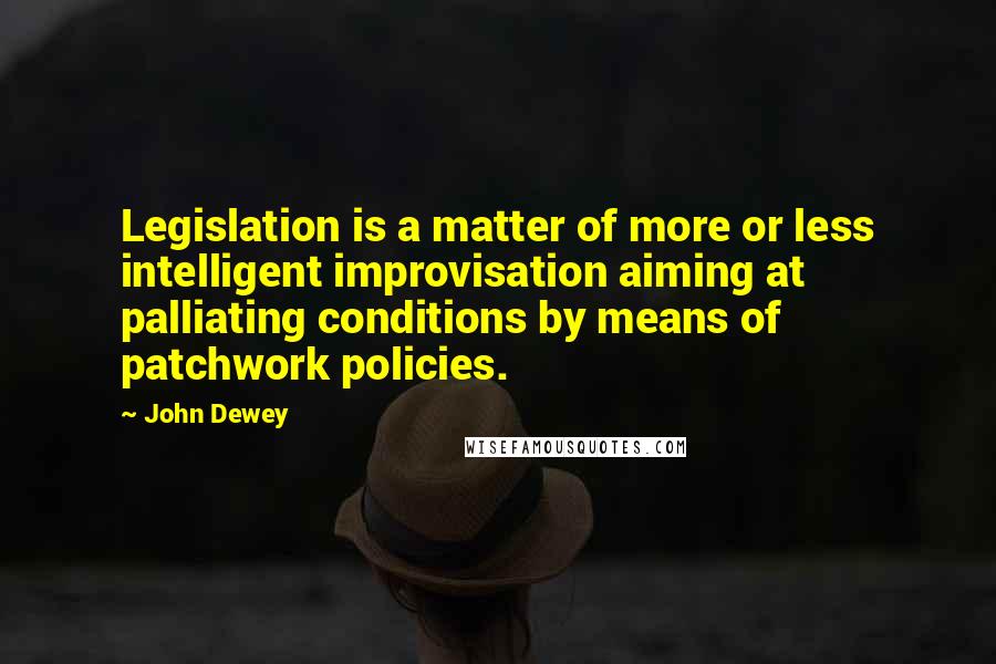 John Dewey Quotes: Legislation is a matter of more or less intelligent improvisation aiming at palliating conditions by means of patchwork policies.