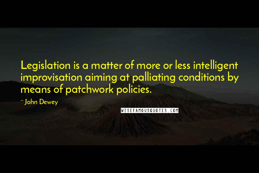 John Dewey Quotes: Legislation is a matter of more or less intelligent improvisation aiming at palliating conditions by means of patchwork policies.