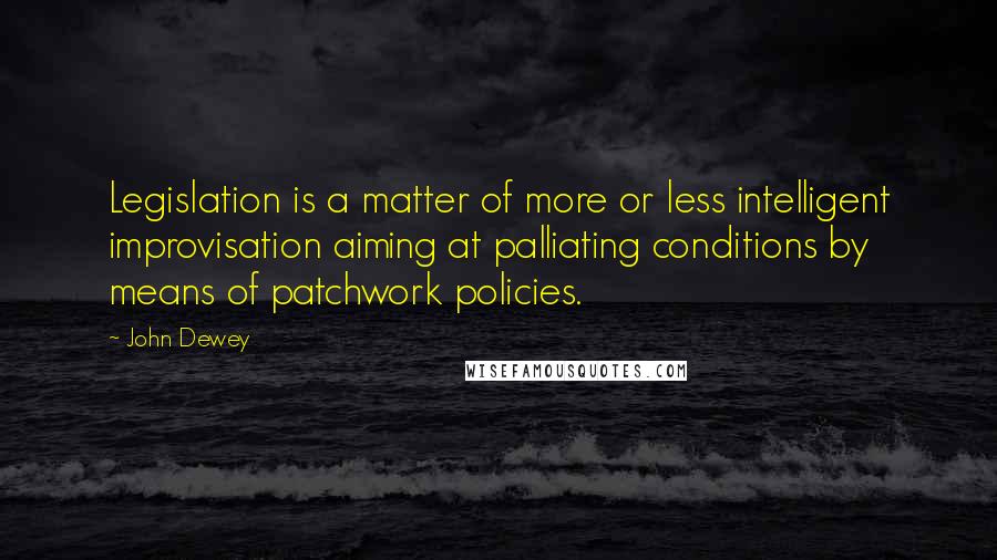 John Dewey Quotes: Legislation is a matter of more or less intelligent improvisation aiming at palliating conditions by means of patchwork policies.