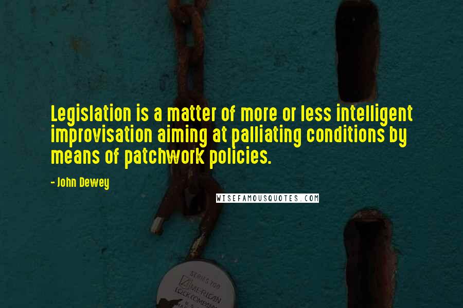 John Dewey Quotes: Legislation is a matter of more or less intelligent improvisation aiming at palliating conditions by means of patchwork policies.