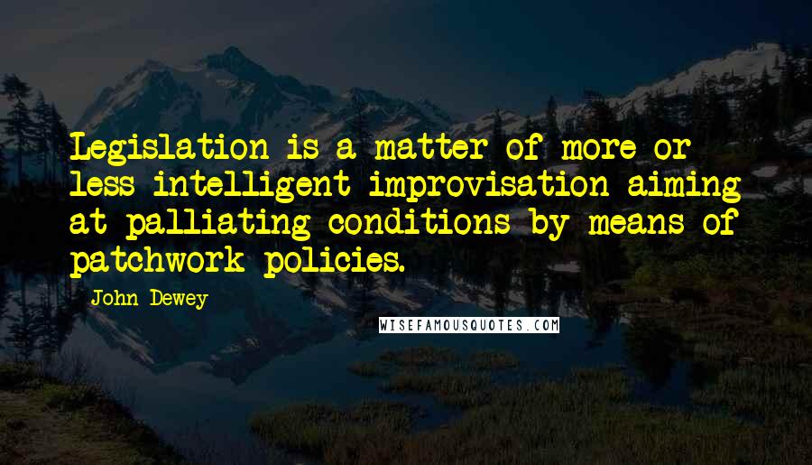 John Dewey Quotes: Legislation is a matter of more or less intelligent improvisation aiming at palliating conditions by means of patchwork policies.