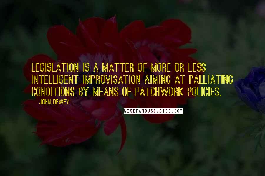 John Dewey Quotes: Legislation is a matter of more or less intelligent improvisation aiming at palliating conditions by means of patchwork policies.