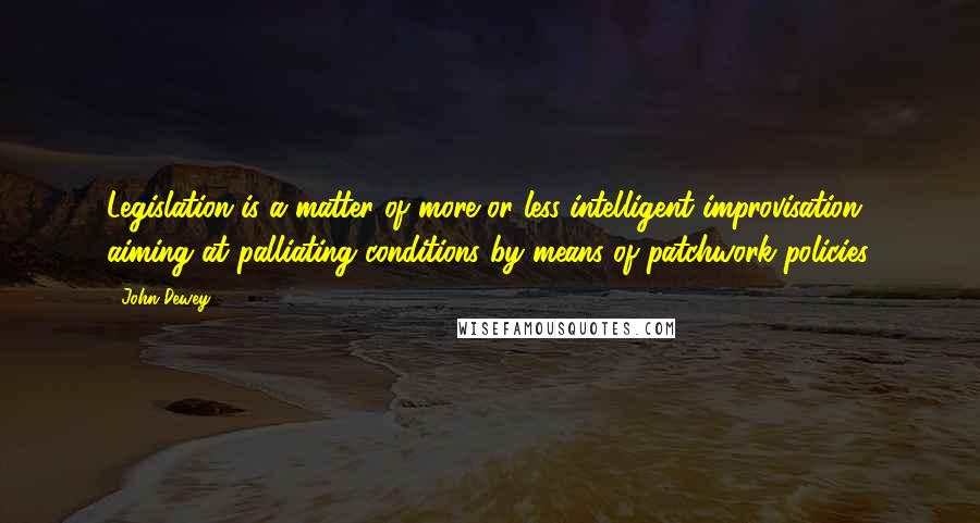 John Dewey Quotes: Legislation is a matter of more or less intelligent improvisation aiming at palliating conditions by means of patchwork policies.