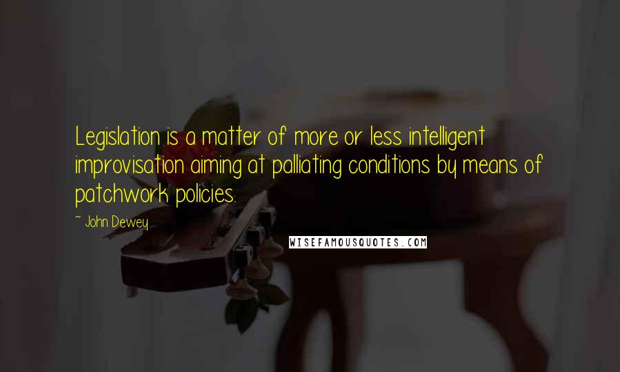 John Dewey Quotes: Legislation is a matter of more or less intelligent improvisation aiming at palliating conditions by means of patchwork policies.