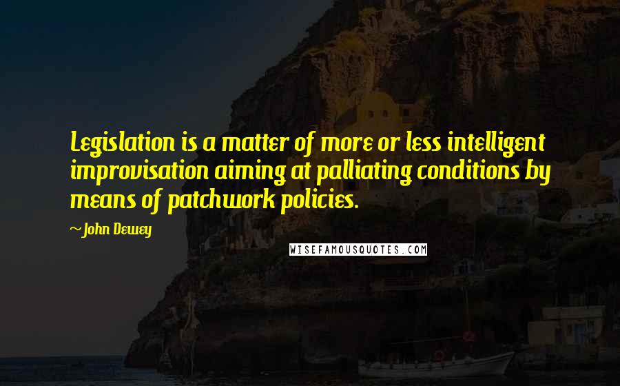 John Dewey Quotes: Legislation is a matter of more or less intelligent improvisation aiming at palliating conditions by means of patchwork policies.