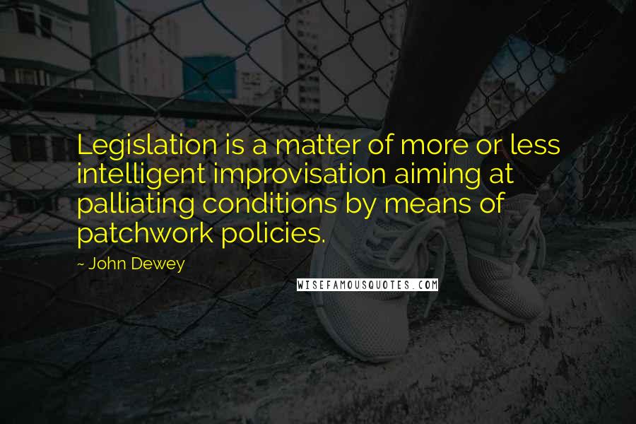 John Dewey Quotes: Legislation is a matter of more or less intelligent improvisation aiming at palliating conditions by means of patchwork policies.