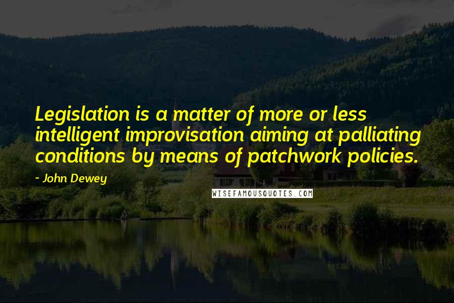 John Dewey Quotes: Legislation is a matter of more or less intelligent improvisation aiming at palliating conditions by means of patchwork policies.