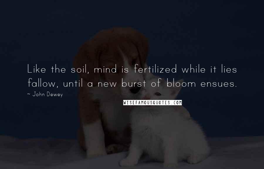 John Dewey Quotes: Like the soil, mind is fertilized while it lies fallow, until a new burst of bloom ensues.