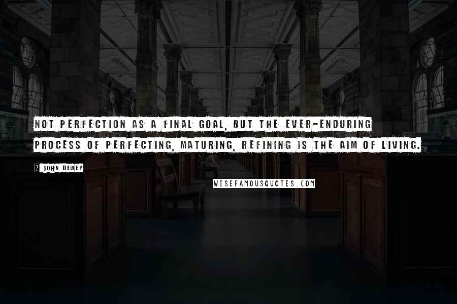 John Dewey Quotes: Not perfection as a final goal, but the ever-enduring process of perfecting, maturing, refining is the aim of living.