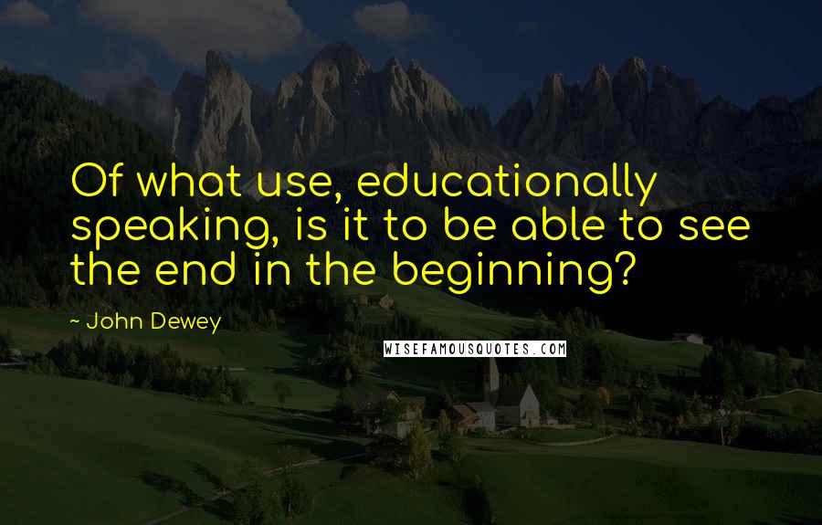 John Dewey Quotes: Of what use, educationally speaking, is it to be able to see the end in the beginning?