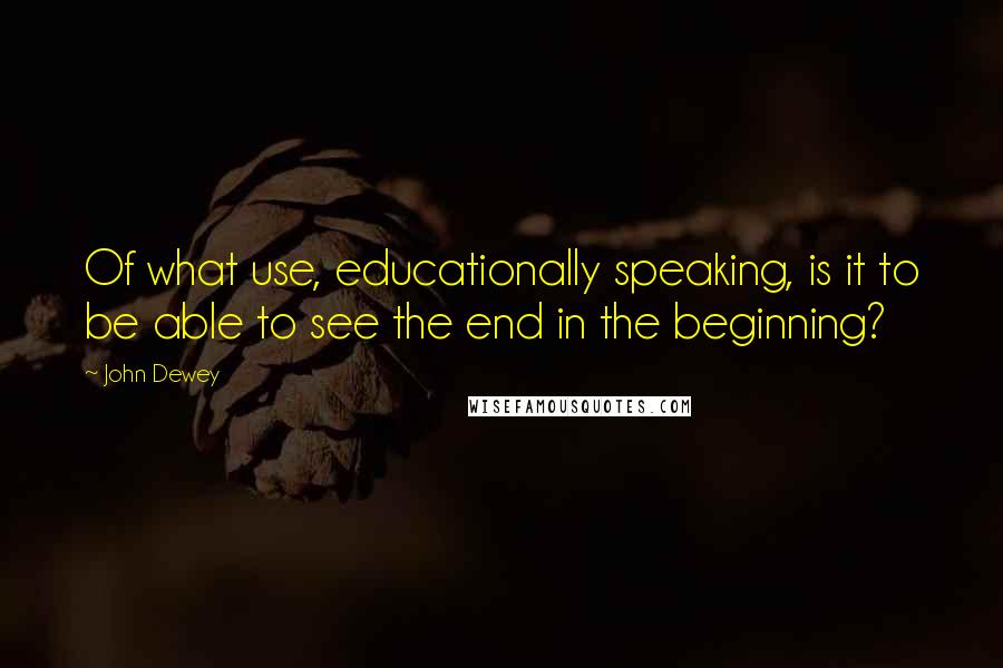 John Dewey Quotes: Of what use, educationally speaking, is it to be able to see the end in the beginning?