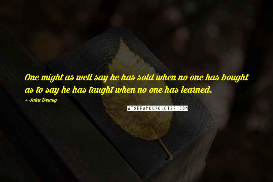 John Dewey Quotes: One might as well say he has sold when no one has bought as to say he has taught when no one has learned.