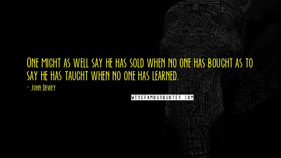 John Dewey Quotes: One might as well say he has sold when no one has bought as to say he has taught when no one has learned.