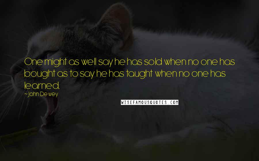 John Dewey Quotes: One might as well say he has sold when no one has bought as to say he has taught when no one has learned.