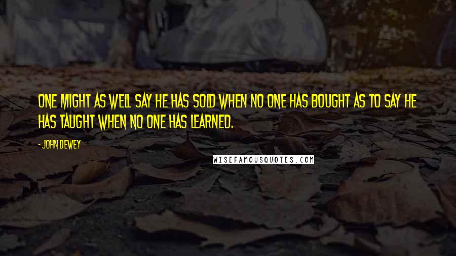 John Dewey Quotes: One might as well say he has sold when no one has bought as to say he has taught when no one has learned.