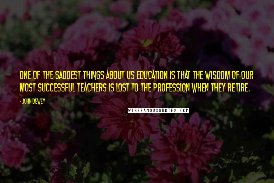 John Dewey Quotes: One of the saddest things about US education is that the wisdom of our most successful teachers is lost to the profession when they retire.