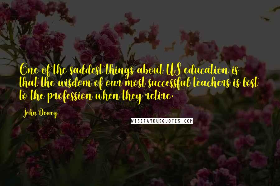 John Dewey Quotes: One of the saddest things about US education is that the wisdom of our most successful teachers is lost to the profession when they retire.