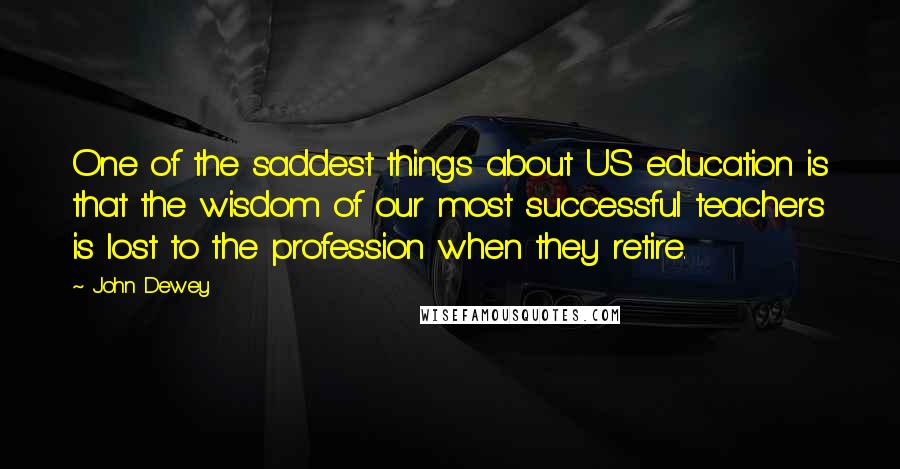 John Dewey Quotes: One of the saddest things about US education is that the wisdom of our most successful teachers is lost to the profession when they retire.