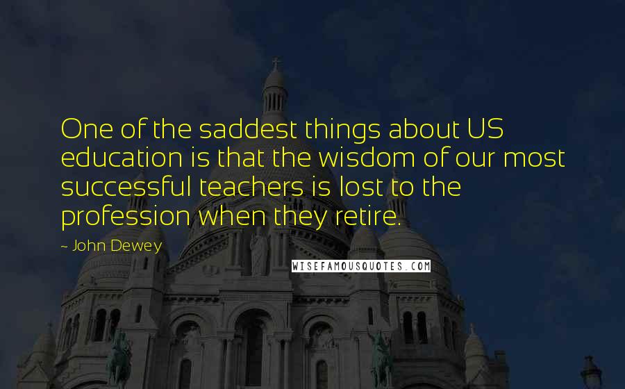 John Dewey Quotes: One of the saddest things about US education is that the wisdom of our most successful teachers is lost to the profession when they retire.