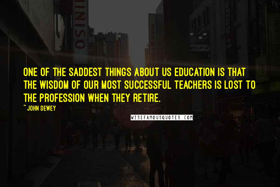 John Dewey Quotes: One of the saddest things about US education is that the wisdom of our most successful teachers is lost to the profession when they retire.