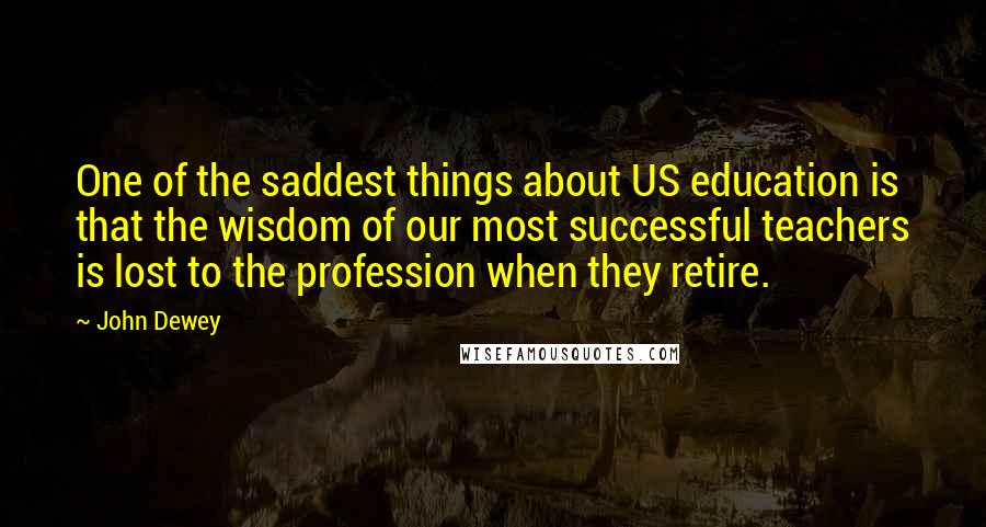 John Dewey Quotes: One of the saddest things about US education is that the wisdom of our most successful teachers is lost to the profession when they retire.