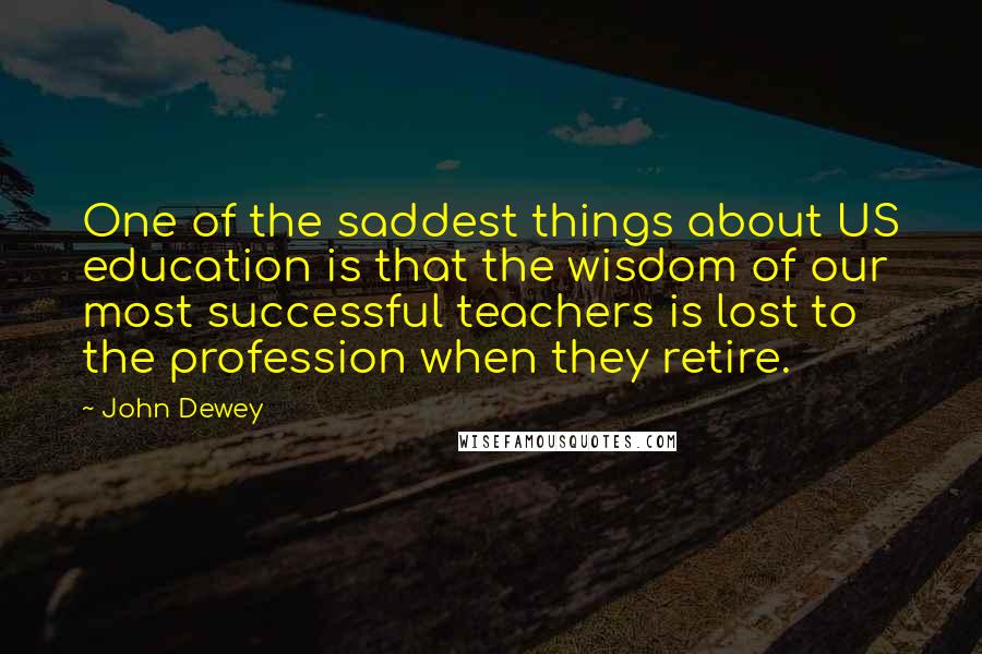 John Dewey Quotes: One of the saddest things about US education is that the wisdom of our most successful teachers is lost to the profession when they retire.