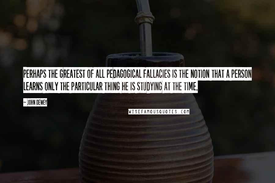 John Dewey Quotes: Perhaps the greatest of all pedagogical fallacies is the notion that a person learns only the particular thing he is studying at the time.